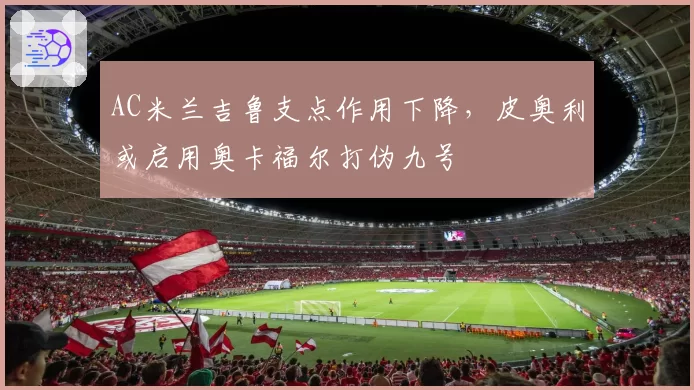 AC米兰吉鲁支点作用下降,皮奥利或启用奥卡福尔打伪九号