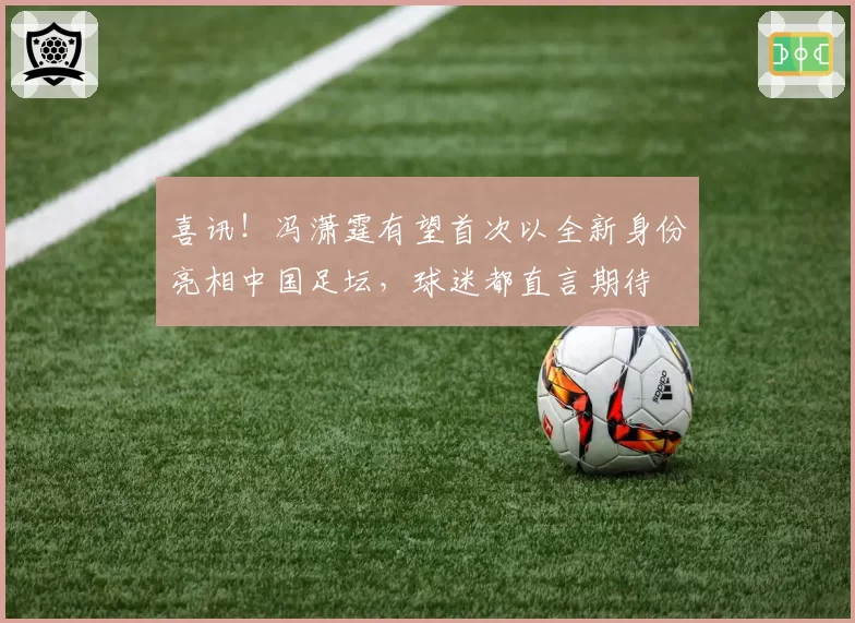 喜讯！冯潇霆有望首次以全新身份亮相中国足坛，球迷都直言期待