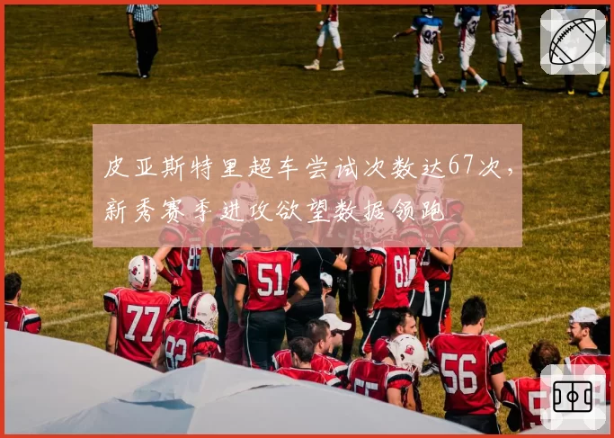 皮亚斯特里超车尝试次数达67次,新秀赛季进攻欲望数据领跑