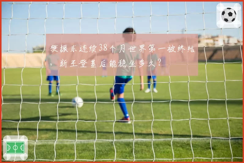 樊振东连续38个月世界第一被终结,新王登基后能稳坐多久?