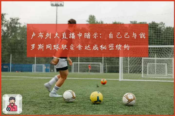 卢布列夫直播中暗示:自己已与俄罗斯网球联合会达成秘密续约