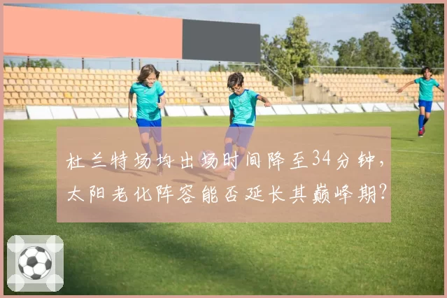 杜兰特场均出场时间降至34分钟,太阳老化阵容能否延长其巅峰期?