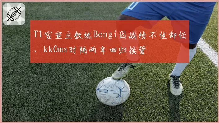 T1官宣主教练Bengi因战绩不佳卸任，kkOma时隔两年回归接管
