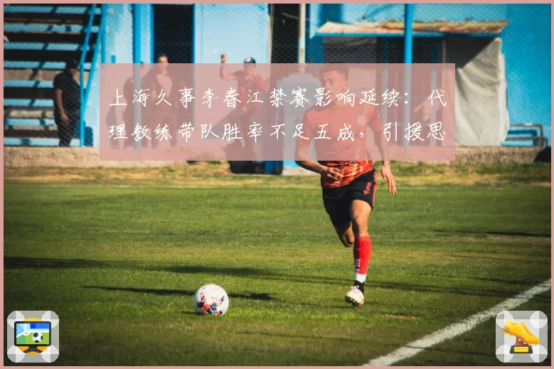 上海久事李春江禁赛影响延续:代理教练带队胜率不足五成,引援思路生变