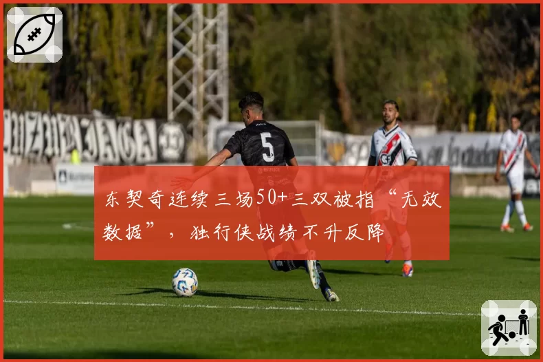 东契奇连续三场50+三双被指“无效数据”，独行侠战绩不升反降