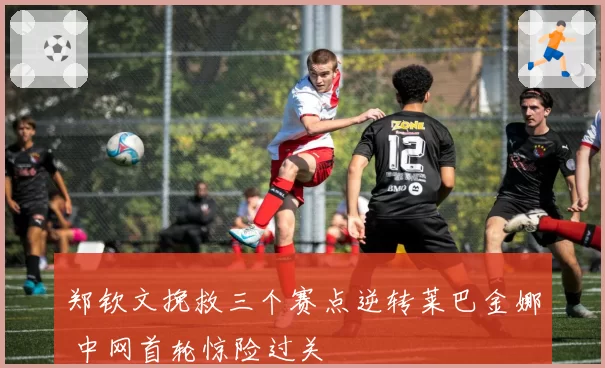 郑钦文挽救三个赛点逆转莱巴金娜 中网首轮惊险过关