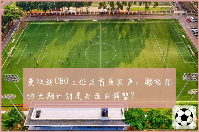 曼联新CEO上任后首度发声，滕哈赫的长期计划是否面临调整？