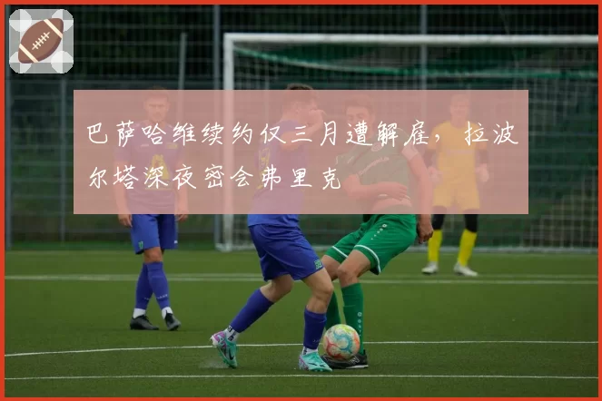 巴萨哈维续约仅三月遭解雇，拉波尔塔深夜密会弗里克