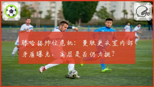 滕哈赫帅位危机：曼联更衣室内部矛盾曝光，高层是否仍力挺？