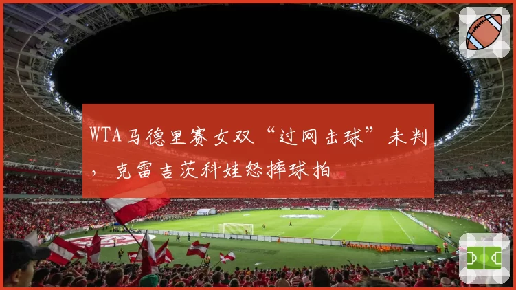 WTA马德里赛女双“过网击球”未判，克雷吉茨科娃怒摔球拍