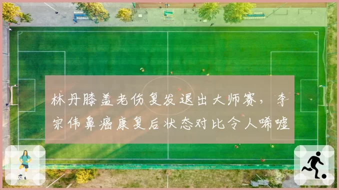 林丹膝盖老伤复发退出大师赛,李宗伟鼻癌康复后状态对比令人唏嘘