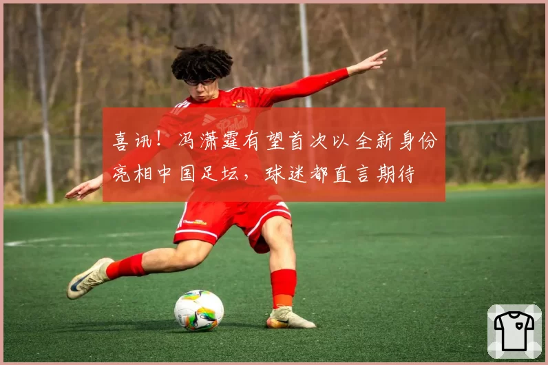 喜讯！冯潇霆有望首次以全新身份亮相中国足坛，球迷都直言期待
