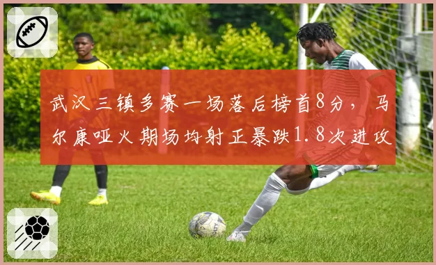 武汉三镇多赛一场落后榜首8分,马尔康哑火期场均射正暴跌1.8次进攻断崖