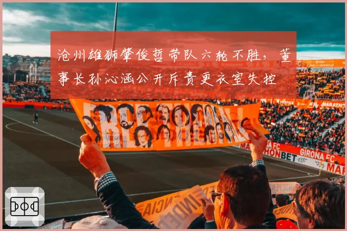 沧州雄狮肇俊哲带队六轮不胜，董事长孙沁涵公开斥责更衣室失控
