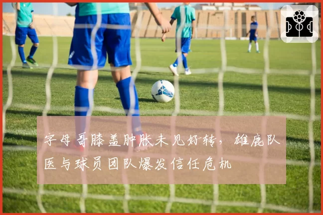 字母哥膝盖肿胀未见好转,雄鹿队医与球员团队爆发信任危机