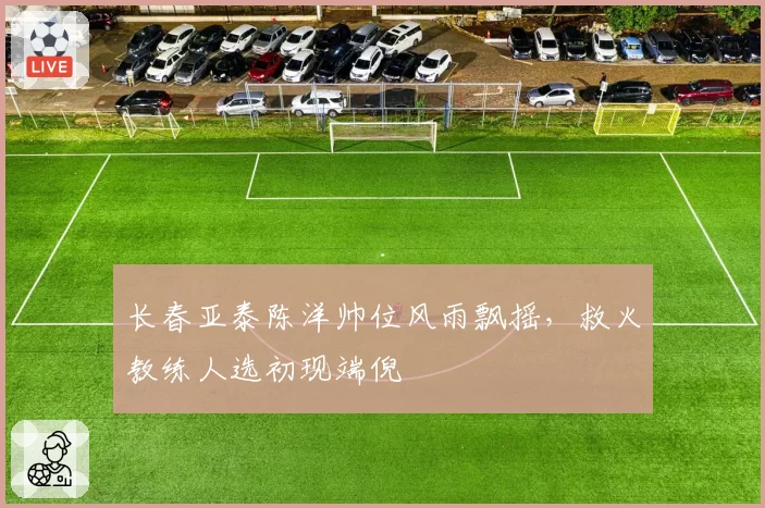 长春亚泰陈洋帅位风雨飘摇,救火教练人选初现端倪