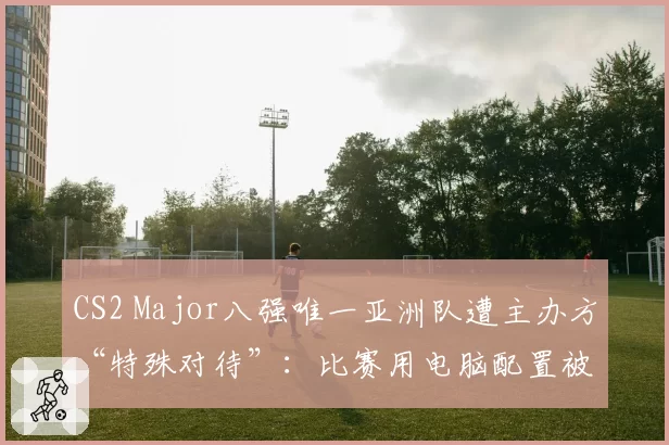 CS2 Major八强唯一亚洲队遭主办方“特殊对待”：比赛用电脑配置被降级