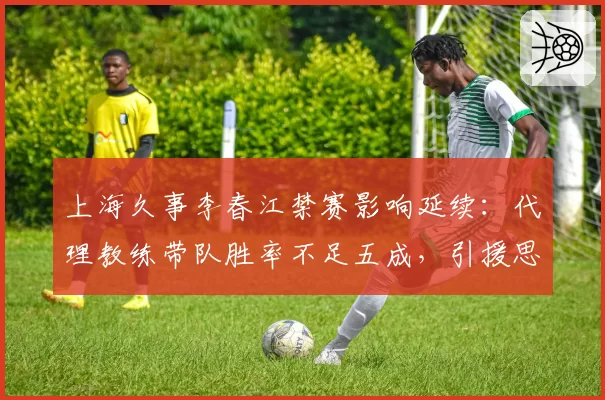 上海久事李春江禁赛影响延续:代理教练带队胜率不足五成,引援思路生变