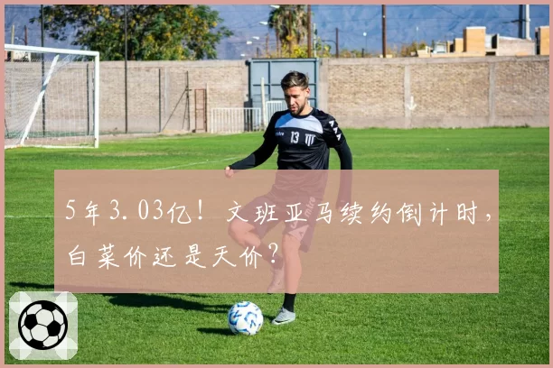 5年3.03亿！文班亚马续约倒计时，白菜价还是天价？