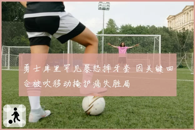 勇士库里罕见暴怒摔牙套 因关键回合被吹移动掩护痛失胜局