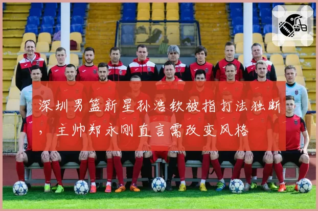 深圳男篮新星孙浩钦被指打法独断，主帅郑永刚直言需改变风格