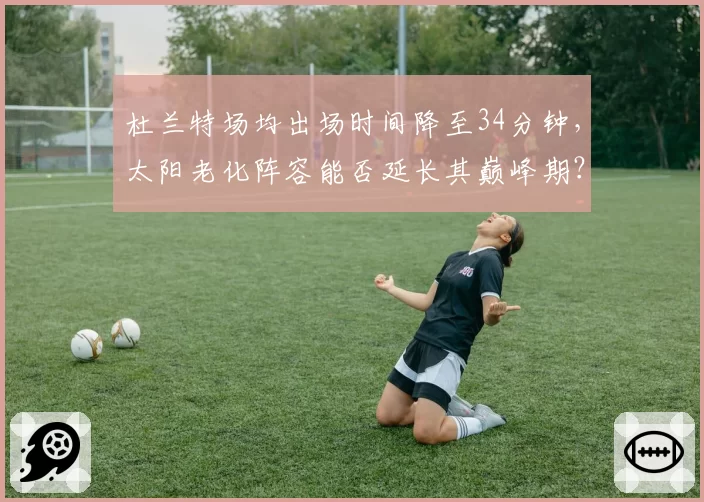 杜兰特场均出场时间降至34分钟,太阳老化阵容能否延长其巅峰期?