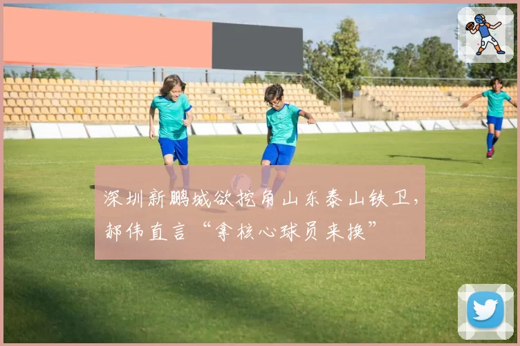 深圳新鹏城欲挖角山东泰山铁卫，郝伟直言“拿核心球员来换”
