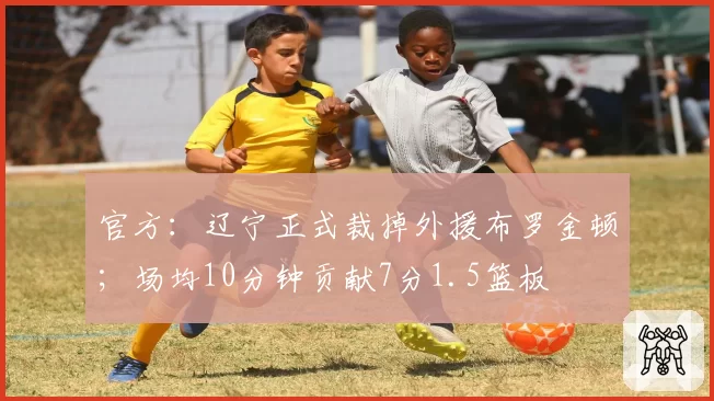 官方：辽宁正式裁掉外援布罗金顿；场均10分钟贡献7分1.5篮板