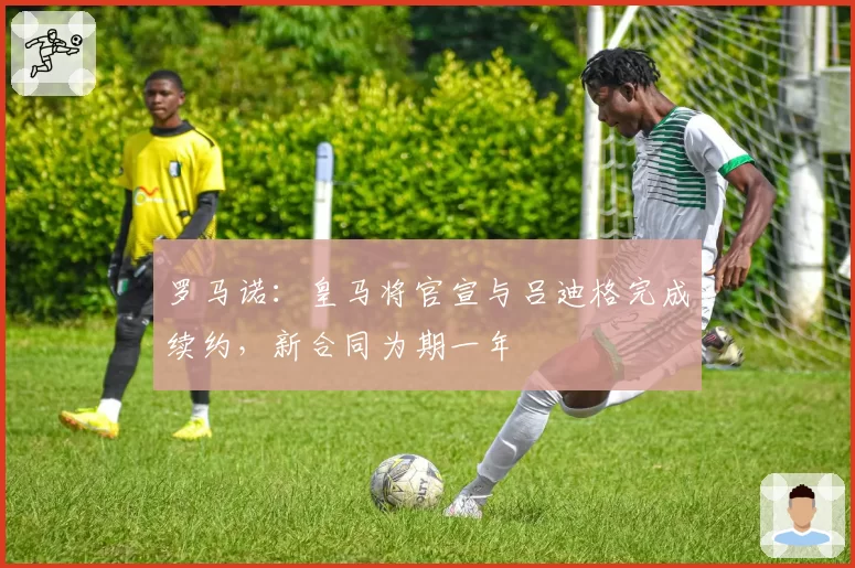 罗马诺:皇马将官宣与吕迪格完成续约,新合同为期一年