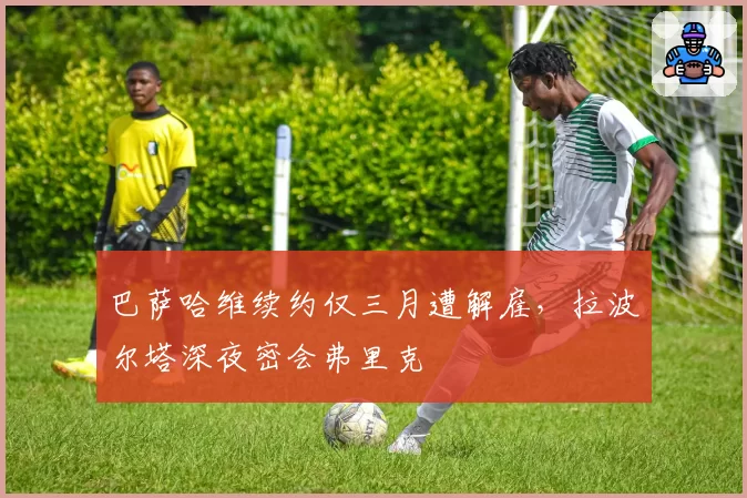 巴萨哈维续约仅三月遭解雇，拉波尔塔深夜密会弗里克