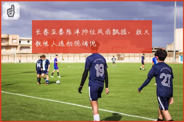长春亚泰陈洋帅位风雨飘摇,救火教练人选初现端倪