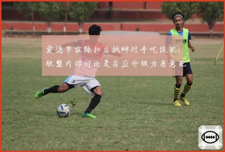 爱德华兹隔扣后挑衅对手吃技犯,联盟内部讨论是否应升级为恶意犯规