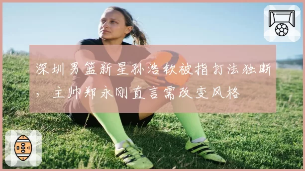 深圳男篮新星孙浩钦被指打法独断，主帅郑永刚直言需改变风格