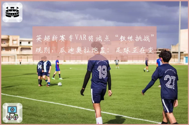 英超新赛季VAR将试点“教练挑战”规则，瓜迪奥拉炮轰：足球正在变味