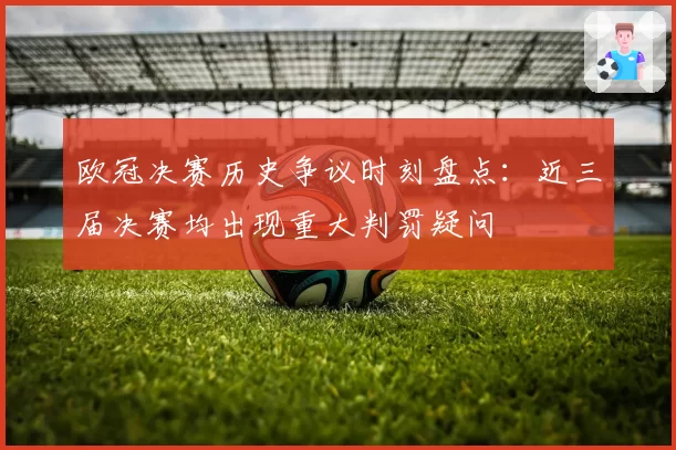 欧冠决赛历史争议时刻盘点：近三届决赛均出现重大判罚疑问