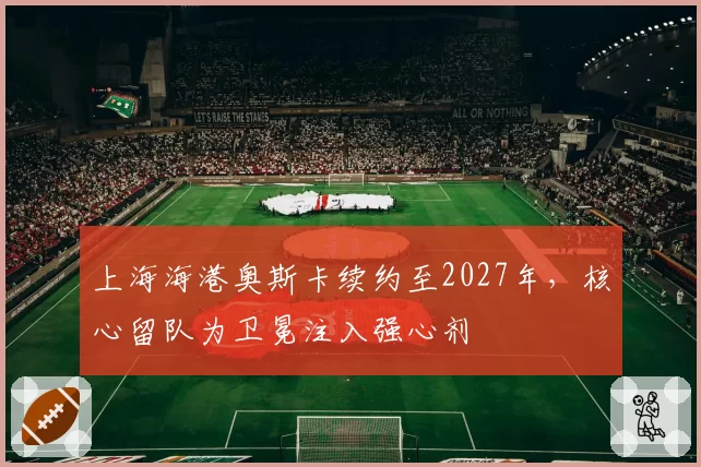 上海海港奥斯卡续约至2027年,核心留队为卫冕注入强心剂