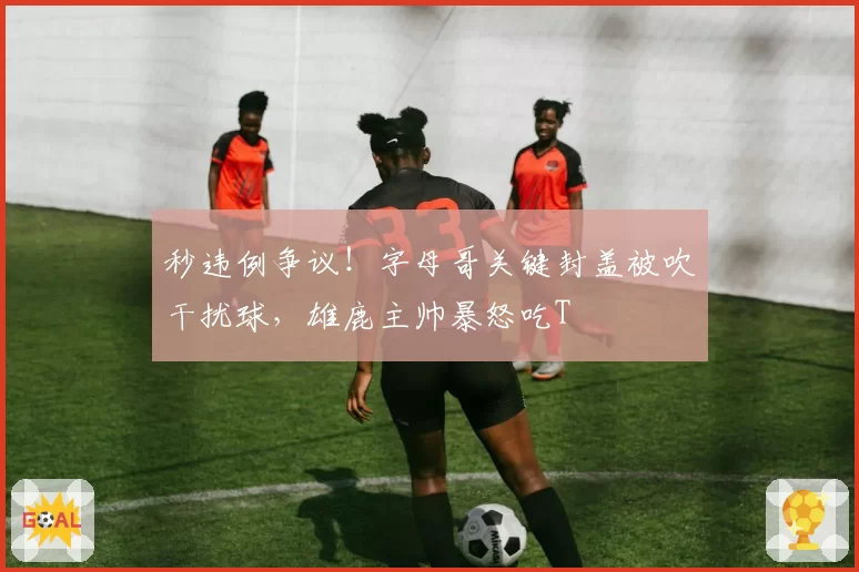 秒违例争议！字母哥关键封盖被吹干扰球，雄鹿主帅暴怒吃T