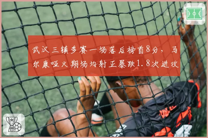武汉三镇多赛一场落后榜首8分,马尔康哑火期场均射正暴跌1.8次进攻断崖