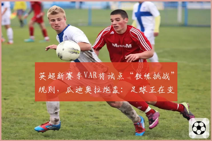 英超新赛季VAR将试点“教练挑战”规则，瓜迪奥拉炮轰：足球正在变味