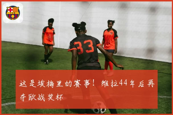 这是埃梅里的赛事！维拉44年后再夺欧战奖杯