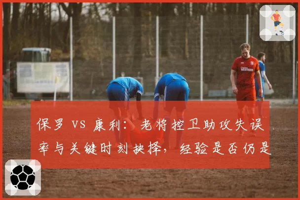 保罗 vs 康利：老将控卫助攻失误率与关键时刻抉择，经验是否仍是胜负手？