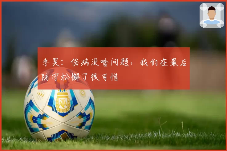 李昊:伤病没啥问题,我们在最后防守松懈了很可惜