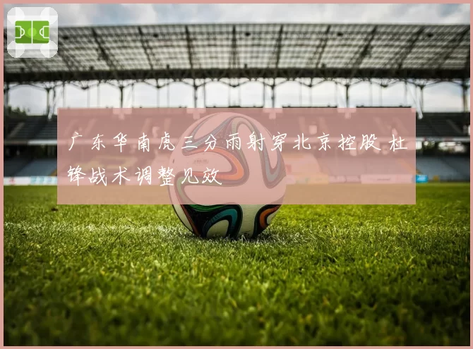 广东华南虎三分雨射穿北京控股 杜锋战术调整见效