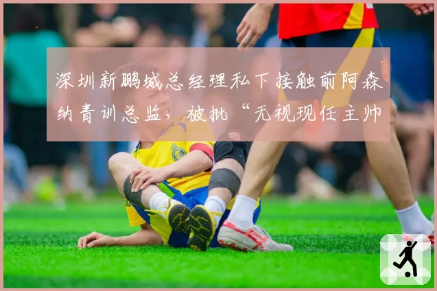 深圳新鹏城总经理私下接触前阿森纳青训总监，被批“无视现任主帅合同”