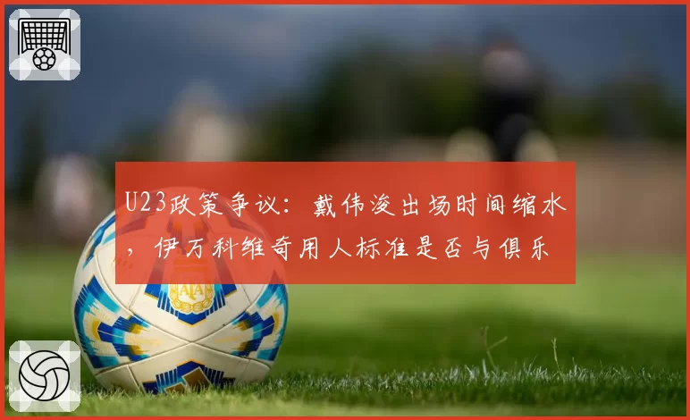 U23政策争议:戴伟浚出场时间缩水,伊万科维奇用人标准是否与俱乐部产生冲突?