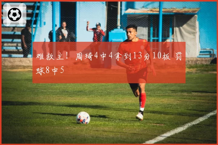 难救主！周琦4中4拿到13分10板 罚球8中5