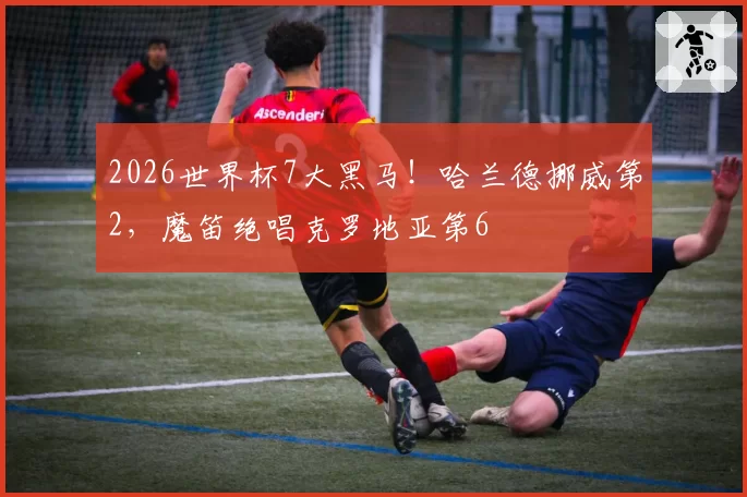 2026世界杯7大黑马！哈兰德挪威第2，魔笛绝唱克罗地亚第6