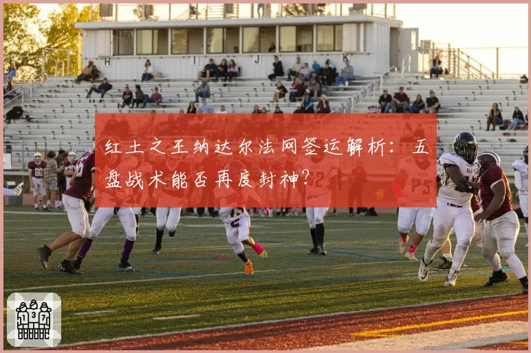 红土之王纳达尔法网签运解析:五盘战术能否再度封神?