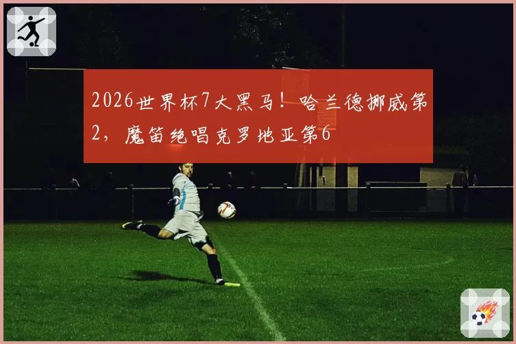 2026世界杯7大黑马！哈兰德挪威第2，魔笛绝唱克罗地亚第6
