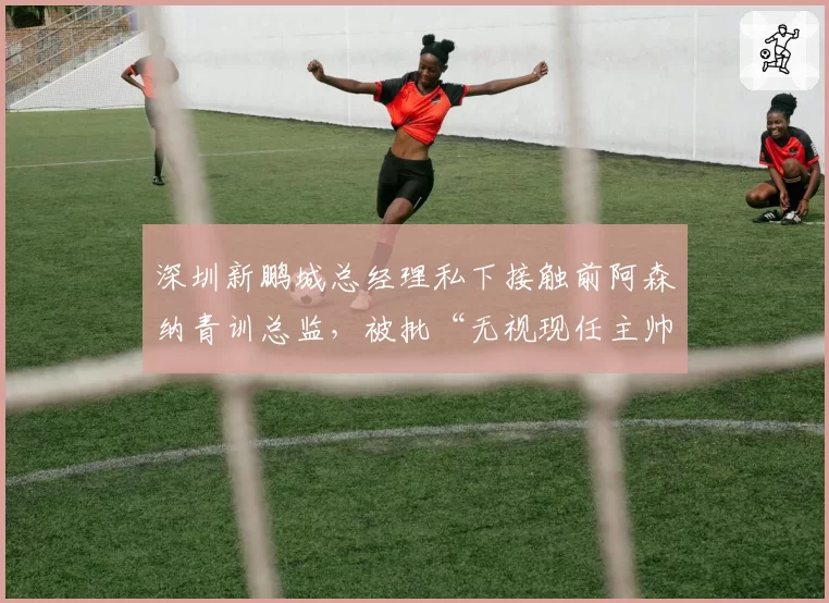 深圳新鹏城总经理私下接触前阿森纳青训总监，被批“无视现任主帅合同”